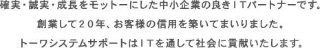 確実・誠実・成長をモットーにした中小企業の良きITパートナーです。創業して20年、お客様の信用を築いてまいりました。トーワシステムサポートはITを通して社会に貢献いたします。 確実・誠実・成長をモットーにした中小企業の良きITパートナーです。創業して20年、お客様の信用を築いてまいりました。トーワシステムサポートはITを通して社会に貢献いたします。